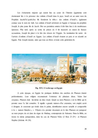 28
Les évènements majeurs qui eurent lieu au cours de l´histoire égyptienne sont
étroitement liés à la présence des enfants d´Israël dans le pays. Israël est un autre nom du
Prophète Jacob(Ya´qoub).Ses fils formèrent la tribu « des enfants d´Israël », également
connue sous le nom de Juifs. Les enfants d´Israël arrivèrent en Egypte à l´époque du prophète
Joseph, le plus jeune fils de Jacob. Dès ses premières années il dût faire face à de nombreuses
épreuves. Plus tard, après sa sortie de prison où il fut incarcéré en raison de fausses
accusations, Joseph fut placé à la tête des trésors de l´Egypte. Sa nomination fut suivie de
l´arrivée d´enfants d´Israël en Egypte. Les enfants d´Israël vivaient en paix et en sécurité en
Egypte. Puis Joseph mourut, ainsi que tous ses frères et toute cette génération-là.
Fig. XVI. L’esclavage en Egypte
A cette époque, en Egypte les pratiques idolâtres des ancêtres de Pharaon étaient
prédominantes. Leur religion reconnaissait l´existence de plusieurs dieux. Selon leur
croyance, Pharaon était lui-même un dieu vivant. Quant au nom Pharaon c´est la Bible qui le
premier nous l´a fait connaître. Il signifie « grande maison ».Par extension, son emploi servit
à désigner, le souverain qui réside dans le palais, identification encore actuelle et comparable
à la « maison blanche », « l´Elysée ».Le premier document où le titre Pharaon est juxtaposé
au nom propre du roi date du règne de Shishaq, contemporain de Salomon. Dans la Bible, on
trouve la même juxtaposition, dans les cas de Pharaon Néko (2 Rois 23 :29 ) et Pharaon
Hophra (Jérémie 44 :30).
 