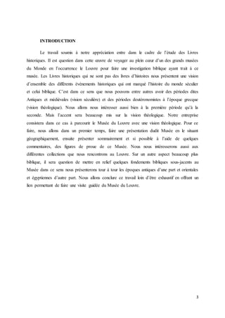 3
INTRODUCTION
Le travail soumis à notre appréciation entre dans le cadre de l’étude des Livres
historiques. Il est question dans cette œuvre de voyager au plein cœur d’un des grands musées
du Monde en l’occurrence le Louvre pour faire une investigation biblique ayant trait à ce
musée. Les Livres historiques qui ne sont pas des livres d’histoires nous présentent une vision
d’ensemble des différents événements historiques qui ont marqué l’histoire du monde séculier
et celui biblique. C’est dans ce sens que nous pouvons entre autres avoir des périodes dites
Antiques et médiévales (vision séculière) et des périodes deutéronomistes à l’époque grecque
(vision théologique). Nous allons nous intéresser aussi bien à la première période qu’à la
seconde. Mais l’accent sera beaucoup mis sur la vision théologique. Notre entreprise
consistera dans ce cas à parcourir le Musée du Louvre avec une vision théologique. Pour ce
faire, nous allons dans un premier temps, faire une présentation dudit Musée en le situant
géographiquement, ensuite présenter sommairement et si possible à l’aide de quelques
commentaires, des figures de proue de ce Musée. Nous nous intéresserons aussi aux
différentes collections que nous rencontrons au Louvre. Sur un autre aspect beaucoup plus
biblique, il sera question de mettre en relief quelques fondements bibliques sous-jacents au
Musée dans ce sens nous présenterons tour à tour les époques antiques d’une part et orientales
et égyptiennes d’autre part. Nous allons conclure ce travail loin d’être exhaustif en offrant un
lien permettant de faire une visite guidée du Musée du Louvre.
 