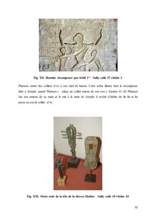 32
Fig. XX. Hormin récompensé pas Séthi 1er Sully salle 27 vitrine 2
Pharaon remet des colliers d´or à son chef du harem. Cette scène illustre bien la récompense
faite à Joseph, quand Pharaon « plaça un collier autour de son cou ». Genèse 41 :42 Pharaon
ôta son anneau de sa main et le mit à la main de Joseph, il revêtit d´habits de lin fin et lui
passa au cou le collier d´or.
Fig. XXI. Sistre orné de la tête de la déesse Hathor Sully salle 10 vitrine 24
 