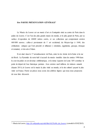 4
Ière PARTIE PRÉSENTATION GÉNÉRALE1
Le Musée du Louvre est un musée d’art et d’antiquités situé au centre de Paris dans le
palais du Louvre. C´est l’un des plus grands musée du monde, et le plus grand de Paris, par sa
surface d´exposition de 60600 mètres carrés, et ses collections qui comprennent environ
460 000 œuvres ; celles-ci proviennent de l´ art occidental, du Moyen-Age à 1848, des
civilisations antiques qui l’ont précédé et influencé ( orientales, égyptienne, grecque, étrusque
et romaine), et des arts d´Islam.
Il est situé dans le 1er arrondissement de Paris, entre la rive droite de la Seine et la rue
de Rivoli. La Pyramide de verre-hall d accueil du musée- installée dans les années 1980 dans
la cour du palais en est devenue emblématique, et la statue équestre de Louis XIV constitue le
point de départ de l´axe historique parisien. Avec environ neuf millions de visiteurs annuels
(depuis 2011), le Louvre est le musée le plus visité au monde, et le site culturel payant le plus
visité en France. Parmi ses pièces nous avons des célèbres figures que nous nous proposons
de vous faire découvrir.
1
- Musée du Louvre, http://fr.wikipedia.org/wiki/Mus%C3%A9e_du_Louvre,(consulté le 03/02/2015)
 