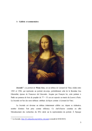 5
1- Gallérie et commentaires
Joconde2 : ou portrait de Mona Lisa, est un tableau de Léonard de Vinci, réalisé entre
1503 et 1506, qui représente un portrait mi-corps, probablement celui de la florentine Lisa
Gherardini, épouse de Francesco del Giocondo. Acquise par François Ier, cette peinture à
l'huile sur panneau de bois de peuplier de 77 × 53 cm est exposée au musée du Louvre à Paris.
La Joconde est l'un des rares tableaux attribués de façon certaine à Léonard de Vinci.
La Joconde est devenue un tableau éminemment célèbre car, depuis sa réalisation,
nombre d'artistes l'ont prise comme référence. Ce chef-d'œuvre constitue en effet
l'aboutissement des recherches du XVe siècle sur la représentation du portrait. À l'époque
2- La Joconde, http://fr.wikipedia.org/wiki/La_Joconde,(consulté le 03/02/2015)
 