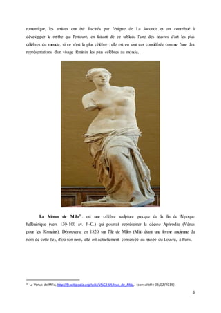 6
romantique, les artistes ont été fascinés par l'énigme de La Joconde et ont contribué à
développer le mythe qui l'entoure, en faisant de ce tableau l’une des œuvres d'art les plus
célèbres du monde, si ce n'est la plus célèbre : elle est en tout cas considérée comme l'une des
représentations d'un visage féminin les plus célèbres au monde.
La Vénus de Milo3 : est une célèbre sculpture grecque de la fin de l'époque
hellénistique (vers 130-100 av. J.-C.) qui pourrait représenter la déesse Aphrodite (Vénus
pour les Romains). Découverte en 1820 sur l'île de Milos (Milo étant une forme ancienne du
nom de cette île), d'où son nom, elle est actuellement conservée au musée du Louvre, à Paris.
3- La Vénus de Milo,http://fr.wikipedia.org/wiki/V%C3%A9nus_de_Milo, (consultéle 03/02/2015)
 