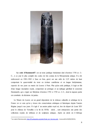 8
Le code d´Hammurabi5: est un texte juridique babylonien daté d'environ 1750 av. J.-
C., à ce jour le plus complet des codes de lois connus de la Mésopotamie antique. Il a été
redécouvert en 1901-1902 à Suse en Iran, gravé sur une stèle de 2,25 mètres de haut
comportant la quasi-totalité du texte en écriture cunéiforme et en langue babylonienne,
exposée de nos jours au musée du Louvre à Paris. Plus qu'un code juridique, il s'agit en fait
d'une longue inscription royale, comportant un prologue et un épilogue glorifiant le souverain
Hammurabi, qui a régné sur Babylone d'environ 1792 à 1750 av. J.-C., dont la majeure partie
est constituée de décisions de justice.
Le Musée du Louvre est un grand dépositoire de la richesse culturelle et artistique de la
France en ce sens qu’on y trouve des conservations artistiques et historiques depuis l’ancien
Régime jusqu´à nos jours. Il s´agit d ´un ancien palais royal où, lors du départ de Louis XIV
pour le château de Versailles à la fin du XVIIe siècle , sont entreposées une partie des
collections royales de tableaux et de sculptures antiques. Après un siècle où il héberge
5-Le code d’Hammurabi,http://fr.wikipedia.org/wiki/Code_de_Hammurabi, (consultéle 03/02/2015).
 