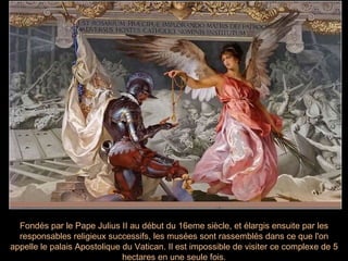Fondés par le Pape Julius II au début du 16eme siècle, et élargis ensuite par les responsables religieux successifs, les musées sont rassemblés dans ce que l'on appelle le palais Apostolique du Vatican. Il est impossible de visiter ce complexe de 5 hectares en une seule fois. 