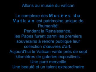 Allons au musée du vatican

   Le complexe des M u s è e s d u
 V a t i c a n est patrimoine unique de
                l'humanité!
        Pendant la Renaissance,
  les Papes furent parmi les premiers
   souverains à rendre publique leur
        collection d'œuvres d'art.
Aujourd'hui le Vatican vante près de sept
   kilomètres de galeries expositives.
            Une pure merveille
 Une beauté et un talent extraordinaire
 