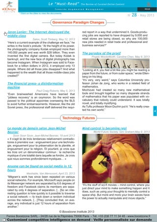 © Boostzone Institute 2013
4
The paradox of the proof
Projetc WordsWorth, Caroline Chen, May 9, 2013
“Looking at it, you feel a bit like you might be reading a
paper from the future, or from outer space,” wrote Ellen-
berg on his blog.
“It’s very, very weird,” says Columbia University pro-
fessor Johan de Jong, who works in a related field of
mathematics.
Mochizuki had created so many new mathematical
tools and brought together so many disparate strands
of mathematics that his paper was populated with vo-
cabulary that nobody could understand. It was totally
novel, and totally mystifying.
As Tufts professor Moon Duchin put it: “He’s really crea-
ted his own world.”
Governance Paradigm Changes
Technology Futures
* Click on the titles to view the documents
Le “Must-Read” The Review of Curated Online Content
&
T o w a r d s A u g m e n t e d M a n a g e m e n t RE AD
N°28 - May 2013
The financial press– a disinformation
machine
Paul Craig Roberts, May 5, 2013
“Even brainwashed Americans have learned that
“jobless recovery” is an oxymoron. So the word was
passed to the political appointee overseeing the BLS
to avoid further embarrassments. However, like the old
Soviet press, the professional staff delivered the requi-
Jaron Lanier: The Internet destroyed the
middle class
Salon, Scott Timberg, May 12, 2013
“Here’s a current example of the challenge we face,” he
writes in the book’s prelude: “At the height of its power,
the photography company Kodak employed more than
140,000 people and was worth $28 billion. They even
invented the first digital camera. But today Kodak is
bankrupt, and the new face of digital photography has
become Instagram. When Instagram was sold to Face-
book for a billion dollars in 2012, it employed only 13
people. Where did all those jobs disappear? And what
happened to the wealth that all those middle-class jobs
created?”
Mind control is becoming real
World Future Society, Gini Graham,May 9, 2013
“It’s the stuff of sci-fi movies – mind control, where you
just direct your mind to make something happen and it
does, such as using your thoughts to mentally control a
space ship. But more and more your brain waves have
the power to actually manipulate and move objects.”
Le monde de demain selon Jean-Michel
Besnier
Soon Soon Soon, Jean-Michel Besnier, 18 avril 2013
« Il s’agit là de trois tendances relativement contradic-
toires à première vue : engouement pour une technolo-
gie, engouement pour la préservation de la planète, et
engouement pour la religion. Et pourtant, je crois que
les trois ont un dénominateur commun : la recherche
mystique d’une totalité dans laquelle se fondre. Je crois
que nous sommes profondément mystiques… »
Anyone can be found on social media in 12
hours
Mashable, Van Mensvoort, April 23, 2013
“Milgram’s work has since been repeated on various
social networks. For example, Microsoft says people on
its Messenger network are separated by 6.6 degrees of
freedom and Facebook claims its members are sepa-
rated by only 4 degrees of separation. […]So an inte-
resting question is how quickly is it possible to traverse
a social network — to track down a random individual
across the network. […]They concluded that, on ave-
rage, any individual is just 12 hours of separation from
another.”
Fenixs Boostzone SARL - 24/28 rue de la Pépinière 75008 Paris - Tél. +33 (0)6 77 11 34 48 - www.boostzone.fr
Customized competitive intelligence on demand - Veille personnalisée sur demande
red report in a way that undermined it. Goods-produ-
cing jobs are reported to have dropped by 9,000 and
retail stores are being closed, so why are 100,000
new jobs needed in retail trade and professional and
business services?”
 