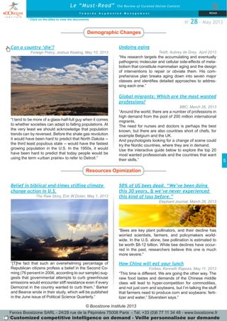 © Boostzone Institute 2013
5
Undoing aging
TedX, Aubrey de Grey, April 2013
“His research targets the accumulating and eventually
pathogenic molecular and cellular side-effects of meta-
bolism that constitute mammalian aging and the design
of interventions to repair or obviate them. His com-
prehensive plan breaks aging down into seven major
classes and identifies detailed approaches to addres-
sing each one.”
Demographic Changes
Resources Opimization
* Click on the titles to view the documents
Le “Must-Read” The Review of Curated Online Content
&
T o w a r d s A u g m e n t e d M a n a g e m e n t RE AD
N°28 - May 2013
Global migrants: Which are the most wanted
professions?
BBC, March 26, 2013
“Around the world, there are a number of professions in
high demand from the pool of 200 million international
migrants.
The need for nurses and doctors is perhaps the best
known, but there are also countries short of chefs, for
example Belgium and the UK.
And psychologists looking for a change of scene could
try the Nordic countries, where they are in demand.
Use the interactive guide below to explore the top 20
most wanted professionals and the countries that want
their skills.”
Can a country ‘die’?
Foreign Policy, Joshua Keating, May 10, 2013
“I tend to be more of a glass-half-full guy when it comes
to whether societies can adapt to falling populations. At
the very least we should acknowledge that population
trends can by reversed. Before the shale gas revolution
it would have been hard to predict that North Dakota --
the third least populous state -- would have the fastest
growing population in the U.S. In the 1950s, it would
have been hard to predict that today people would be
using the term «urban prairie» to refer to Detroit.”
Belief in biblical end-times stifling climate
change action in U.S.
The Raw Story, Eric W.Dolan, May 1, 2013
“[T]he fact that such an overwhelming percentage of
Republican citizens profess a belief in the Second Co-
ming (76 percent in 2006, according to our sample) sug-
gests that governmental attempts to curb greenhouse
emissions would encounter stiff resistance even if every
Democrat in the country wanted to curb them,” Barker
and Bearce wrote in their study, which will be published
in the June issue of Political Science Quarterly.”
How China will eat your lunch
Forbes, Kenneth Rapoza, May 11, 2013
“This time is different. We are going the other way. The
new food tastes and demands of the Chinese middle
class will lead to hyper-competition for commodities,
and not just corn and soybeans, but I’m talking the stuff
that farmers need to produce corn and soybeans: ferti-
lizer and water,” Silverstein says.”
50% of US bees dead. “We’ve been doing
this 30 years, & we’ve never experienced
this kind of loss before.”
Elephant Journal, March 28, 2013
“Bees are key plant pollinators, and their decline has
worried scientists, farmers, and policymakers world-
wide. In the U.S. alone, bee pollination is estimated to
be worth $8-12 billion. While bee declines have occur-
red in the past, researchers believe this one is much
more severe.”
Fenixs Boostzone SARL - 24/28 rue de la Pépinière 75008 Paris - Tél. +33 (0)6 77 11 34 48 - www.boostzone.fr
Customized competitive intelligence on demand - Veille personnalisée sur demande
 