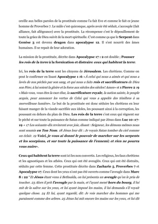 oreille aux belles paroles de la prostituée comme l’a fait Eve et comme le fait ce jeune
homme de Proverbes 7. Le mâle c’est quiconque, après avoir été séduit, s’accouple (fait
alliance, fait allégeance) avec la prostituée. La récompense c’est le dépouillement de
toute la grâce de Dieu suivit de la mort spirituelle. C’est comme ça que le Serpent dans
Genèse 3 est devenu dragon dans apocalypse 12. Il s’est nourrit des âmes
humaines. Il se repait de leur adoration.
La mission de la prostituée, décrite dans Apocalypse 17 : 2 est double ; Pousser
les rois de la terre à la fornication et distraire ceux qui habitent la terre.
Ici, les rois de la terre sont les citoyens de Jérusalem. Les chrétiens. Comme on
peut le confirmer en lisant Apocalypse 1 :6 «À celui qui nous a aimés et qui nous a
lavés de nos péchés par son sang, et qui nous a faits rois et sacrificateurs de Dieu
son Père; à lui soient la gloire et la force aux siècles des siècles! Amen» et 1 Pierre 2 :9
«Mais vous, vous êtes la race élue, la sacrificature royale, la nation sainte, le peuple
acquis, pour annoncer les vertus de Celui qui vous a appelés des ténèbres à sa
merveilleuse lumière». Le but de la prostituée est donc séduire les chrétiens en leur
faisant manger de la viande sacrifiée aux idoles, les poussant ainsi à la corruption, les
poussant en dehors du plan de Dieu. Les rois de la terre c’est ceux qui règnent sur
le péché et sur toute la puissance de Satan comme indiqué par Jésus dans Luc 10 :17-
19 « 17 Les soixante-dix revinrent avec joie, disant : Seigneur, les démons mêmes nous
sont soumis en Ton Nom. 18 Jésus leur dit : Je voyais Satan tomber du ciel comme
un éclair. 19 Voici, je vous ai donné le pouvoir de marcher sur les serpents
et les scorpions, et sur toute la puissance de l’ennemi; et rien ne pourra
vous nuire».
Ceux qui habitent la terre sont ici les non convertis. Les religieux, les faux chrétiens
et les agnostiques et les athées. Ceux qui ont été aveuglés. Ceux qui ont été distraits,
séduits par cette femme. Cette prostituée décrite dans Zacharie 5, Proverbes 7 et
Apocalypse 17. Ceux dont les yeux n’ont pas été ouverts comme l’aveugle dans Marc
8 : 22 “Et Jésus étant venu à Bethsaïda, on lui présenta un aveugle qu’on le pria de
toucher. 23 Alors il prit l’aveugle par la main, et l’ayant mené hors du bourg, il lui
mit de la salive sur les yeux, et lui ayant imposé les mains, il lui demanda s’il voyait
quelque chose. 24 Et lui, ayant regardé, dit: Je vois marcher des hommes qui me
paraissent comme des arbres. 25 Jésus lui mit encore les mains sur les yeux, et lui dit
 
