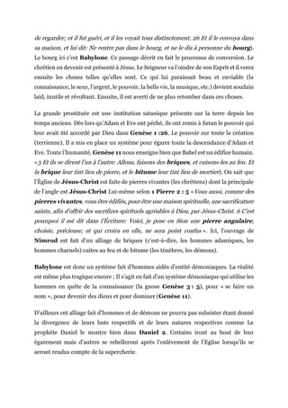 de regarder; et il fut guéri, et il les voyait tous distinctement. 26 Et il le renvoya dans
sa maison, et lui dit: Ne rentre pas dans le bourg, et ne le dis à personne du bourg).
Le bourg ici c’est Babylone. Ce passage décrit en fait le processus de conversion. Le
chrétien en devenir est présenté à Jésus. Le Seigneur va l’oindre de son Esprit et il verra
ensuite les choses telles qu’elles sont. Ce qui lui paraissait beau et enviable (la
connaissance, le sexe, l’argent, le pouvoir, la belle vie, la musique, etc.) devient soudain
laid, inutile et révoltant. Ensuite, il est averti de ne plus retomber dans ces choses.
La grande prostituée est une institution satanique présente sur la terre depuis les
temps anciens. Dès lors qu’Adam et Eve ont péché, ils ont remis à Satan le pouvoir qui
leur avait été accordé par Dieu dans Genèse 1 :26. Le pouvoir sur toute la création
(terrienne). Il a mis en place un système pour égarer toute la descendance d’Adam et
Eve. Toute l’humanité. Genèse 11 nous enseigne bien que Babel est un édifice humain.
«3 Et ils se dirent l’un à l’autre: Allons, faisons des briques, et cuisons-les au feu. Et
la brique leur tint lieu de pierre, et le bitume leur tint lieu de mortier). On sait que
l’Église de Jésus-Christ est faite de pierres vivantes (les chrétiens) dont la principale
de l’angle est Jésus-Christ Lui-même selon 1 Pierre 2 : 5 «Vous aussi, comme des
pierres vivantes, vous êtes édifiés, pour être une maison spirituelle, une sacrificature
sainte, afin d’offrir des sacrifices spirituels agréables à Dieu, par Jésus-Christ. 6 C’est
pourquoi il est dit dans l’Écriture: Voici, je pose en Sion une pierre angulaire,
choisie, précieuse; et qui croira en elle, ne sera point confus ». Ici, l’ouvrage de
Nimrod est fait d’un alliage de briques (c’est-à-dire, les hommes adamiques, les
hommes charnels) cuites au feu et de bitume (les ténèbres, les démons).
Babylone est donc un système fait d’hommes aidés d’entité démoniaques. La réalité
est même plus tragique encore ; Il s’agit en fait d’un système démoniaque qui utilise les
hommes en quête de la connaissance (la gnose Genèse 3 : 5), pour « se faire un
nom », pour devenir des dieux et pour dominer (Genèse 11).
D’ailleurs cet alliage fait d’hommes et de démons ne pourra pas subsister étant donné
la divergence de leurs buts respectifs et de leurs natures respectives comme Le
prophète Daniel le montre bien dans Daniel 2. Certains iront au bout de leur
égarement mais d’autres se rebelleront après l’enlèvement de l’Eglise lorsqu’ils se
seront rendus compte de la supercherie.
 