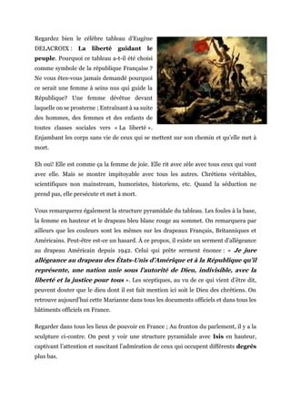 Regardez bien le célèbre tableau d’Eugène
DELACROIX : La liberté guidant le
peuple. Pourquoi ce tableau a-t-il été choisi
comme symbole de la république Française ?
Ne vous êtes-vous jamais demandé pourquoi
ce serait une femme à seins nus qui guide la
République? Une femme dévêtue devant
laquelle on se prosterne ; Entraînant à sa suite
des hommes, des femmes et des enfants de
toutes classes sociales vers « La liberté ».
Enjambant les corps sans vie de ceux qui se mettent sur son chemin et qu’elle met à
mort.
Eh oui! Elle est comme ça la femme de joie. Elle rit avec zèle avec tous ceux qui vont
avec elle. Mais se montre impitoyable avec tous les autres. Chrétiens véritables,
scientifiques non mainstream, humoristes, historiens, etc. Quand la séduction ne
prend pas, elle persécute et met à mort.
Vous remarquerez également la structure pyramidale du tableau. Les foules à la base,
la femme en hauteur et le drapeau bleu blanc rouge au sommet. On remarquera par
ailleurs que les couleurs sont les mêmes sur les drapeaux Français, Britanniques et
Américains. Peut-être est-ce un hasard. À ce propos, il existe un serment d’allégeance
au drapeau Américain depuis 1942. Celui qui prête serment énonce : « Je jure
allégeance au drapeau des États-Unis d’Amérique et à la République qu’il
représente, une nation unie sous l’autorité de Dieu, indivisible, avec la
liberté et la justice pour tous ». Les sceptiques, au vu de ce qui vient d’être dit,
peuvent douter que le dieu dont il est fait mention ici soit le Dieu des chrétiens. On
retrouve aujourd’hui cette Marianne dans tous les documents officiels et dans tous les
bâtiments officiels en France.
Regarder dans tous les lieux de pouvoir en France ; Au fronton du parlement, il y a la
sculpture ci-contre. On peut y voir une structure pyramidale avec Isis en hauteur,
captivant l’attention et suscitant l’admiration de ceux qui occupent différents degrés
plus bas.
 