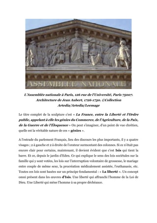 L’Assemblée nationale à Paris, 126 rue de l’Université, Paris 75007.
Architecture de Jean Aubert, 1726-1730. ©Collection
Artedia/Artedia/Leemage
Le titre complet de la sculpture c’est « La France, entre la Liberté et l’Ordre
public, appelant à elle les génies du Commerce, de l’Agriculture, de la Paix,
de la Guerre et de l’Éloquence » On peut s’imaginer, d’un point de vue chrétien,
quelle est la véritable nature de ces « génies ».
A l’estrade du parlement Français, lieu des discours les plus importants, il y a quatre
visages ; 2 à gauche et 2 à droite de l’orateur surmontant des colonnes. Si ce n’était pas
encore clair pour certains, maintenant, il devient évident que c’est Isis qui tient la
barre. Et ce, depuis le jardin d’Eden. Ce qui explique le sens des lois sociétales sur la
famille qui y sont votées, les lois sur l’interruption volontaire de grossesse, le mariage
entre couple de même sexe, la procréation médicalement assistée, l’euthanasie, etc.
Toutes ces lois sont basées sur un principe fondamental : « La liberté ». Un concept
omni présent dans les œuvres d’Isis. Une liberté qui affranchi l’homme de la Loi de
Dieu. Une Liberté qui mène l’homme à sa propre déchéance.
 