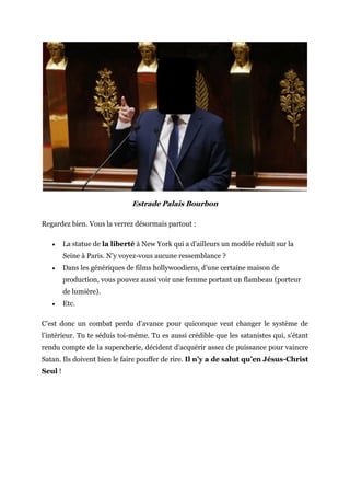 Estrade Palais Bourbon
Regardez bien. Vous la verrez désormais partout :
 La statue de la liberté à New York qui a d’ailleurs un modèle réduit sur la
Seine à Paris. N’y voyez-vous aucune ressemblance ?
 Dans les génériques de films hollywoodiens, d’une certaine maison de
production, vous pouvez aussi voir une femme portant un flambeau (porteur
de lumière).
 Etc.
C’est donc un combat perdu d’avance pour quiconque veut changer le système de
l’intérieur. Tu te séduis toi-même. Tu es aussi crédible que les satanistes qui, s’étant
rendu compte de la supercherie, décident d’acquérir assez de puissance pour vaincre
Satan. Ils doivent bien le faire pouffer de rire. Il n’y a de salut qu’en Jésus-Christ
Seul !
 