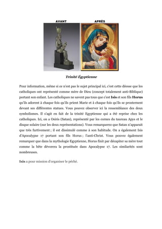Trinité Égyptienne
Pour information, même si ce n’est pas le sujet principal ici, c’est cette déesse que les
catholiques ont représenté comme mère de Dieu (concept totalement anti-Biblique)
portant son enfant. Les catholiques ne savent pas tous que c’est Isis et son fils Horus
qu’ils adorent à chaque fois qu’ils prient Marie et à chaque fois qu’ils se prosternent
devant ses différentes statues. Vous pouvez observer ici la ressemblance des deux
symbolismes. Il s’agit en fait de la trinité Egyptienne qui a été reprise chez les
catholiques. Ici, on a Osiris (Satan), représenté par les cornes du taureau Apys et le
disque solaire (sur les deux représentations). Vous remarquerez que Satan n’apparait
que très furtivement ; il est dissimulé comme à son habitude. On a également Isis
d’Apocalypse 17 portant son fils Horus ; l’anti-Christ. Vous pouvez également
remarquer que dans la mythologie Egyptienne, Horus finit par décapiter sa mère tout
comme la bête dévorera la prostituée dans Apocalypse 17. Les similarités sont
nombreuses.
Isis a pour mission d’organiser le péché.
-
-
 