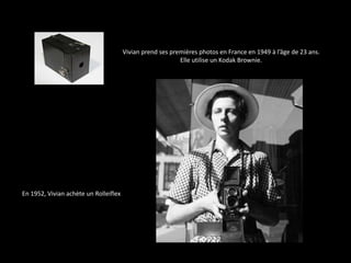 Vivian prend ses premières photos en France en 1949 à l’âge de 23 ans.
                                                           Elle utilise un Kodak Brownie.




En 1952, Vivian achète un Rolleiflex
 