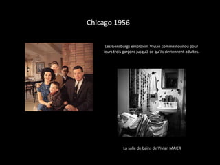 Chicago 1956

     Les Gensburgs emploient Vivian comme nounou pour
    leurs trois garçons jusqu’à ce qu’ils deviennent adultes.




               La salle de bains de Vivian MAIER
 