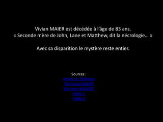 Vivian MAIER est décédée à l’âge de 83 ans.
« Seconde mère de John, Lane et Matthew, dit la nécrologie… »

          Avec sa disparition le mystère reste entier.



                            Sources :
                      Article de Télérama
                       Site Vivian MAIER
                      Site John MALOOF
                             Vidéo 1
                             Vidéo 2
 