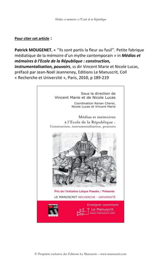 Médias et mémoires à l’Ecole de la République
© Propriété exclusive des Éditions Le Manuscrit – www.manuscrit.com
Pour citer cet article :
Patrick MOUGENET, « ‘’Ils sont partis la fleur au fusil’’. Petite fabrique
médiatique de la mémoire d’un mythe contemporain » in Médias et
mémoires à l’Ecole de la République : construction,
instrumentalisation, pouvoirs, ss dir Vincent Marie et Nicole Lucas,
préfacé par Jean-Noël Jeanneney, Editions Le Manuscrit, Coll
« Recherche et Université », Paris, 2010, p 189-219
 