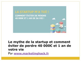 Le mythe de la startup et comment
éviter de perdre 40 000€ et 1 an de
votre vie
Par www.marketinghack.fr
 