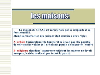 La maison du M’ZAB est caractérisée par sa simplicité et sa
fonctionnalité.
Même la construction des maisons était soumise a deux règles:
A- urbain l’orientation et la hauteur il ne devait pas être possible
de voir chez les voisins et il n’était pas permis de lui porter l’ombre
B- religieuse rien dans l’apparence extérieur les maisons ne devait
marquer, le riche ne devait pas écrasé le pauvre.
 