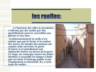 A l’intérieur des villes la circulation
s’effectue par des ruelles par fois
partiellement couvert, accessibles aux
piétons et aux ânes .
Architecturalement la ruelle n’est
animée que par la forme et la couleur
des mures, les façades des maisons ont
comme seule ouverture la porte
d’entrée et éventuellement une
minuscule fenêtre au dessus de la porte
à l étage, on remarque encore les niches
destinées à accueillir les lampes à huile
qui servaient d’éclairage public avant
l’équipement en électricité. Il y a trois
types de ruelles .
 