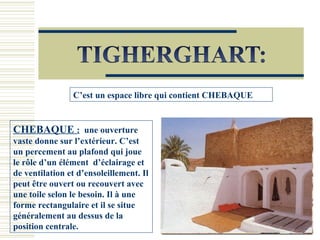 C’est un espace libre qui contient CHEBAQUE
CHEBAQUE : une ouverture
vaste donne sur l’extérieur. C’est
un percement au plafond qui joue
le rôle d’un élément d’éclairage et
de ventilation et d’ensoleillement. Il
peut être ouvert ou recouvert avec
une toile selon le besoin. Il à une
forme rectangulaire et il se situe
généralement au dessus de la
position centrale.
 