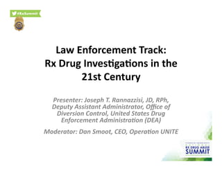 Law	
  Enforcement	
  Track:	
  
Rx	
  Drug	
  Inves9ga9ons	
  in	
  the	
  
21st	
  Century	
  
Presenter:	
  Joseph	
  T.	
  Rannazzisi,	
  JD,	
  RPh,	
  
Deputy	
  Assistant	
  Administrator,	
  Oﬃce	
  of	
  
Diversion	
  Control,	
  United	
  States	
  Drug	
  
Enforcement	
  AdministraEon	
  (DEA)	
  	
  
Moderator:	
  Dan	
  Smoot,	
  CEO,	
  OperaEon	
  UNITE	
  
 