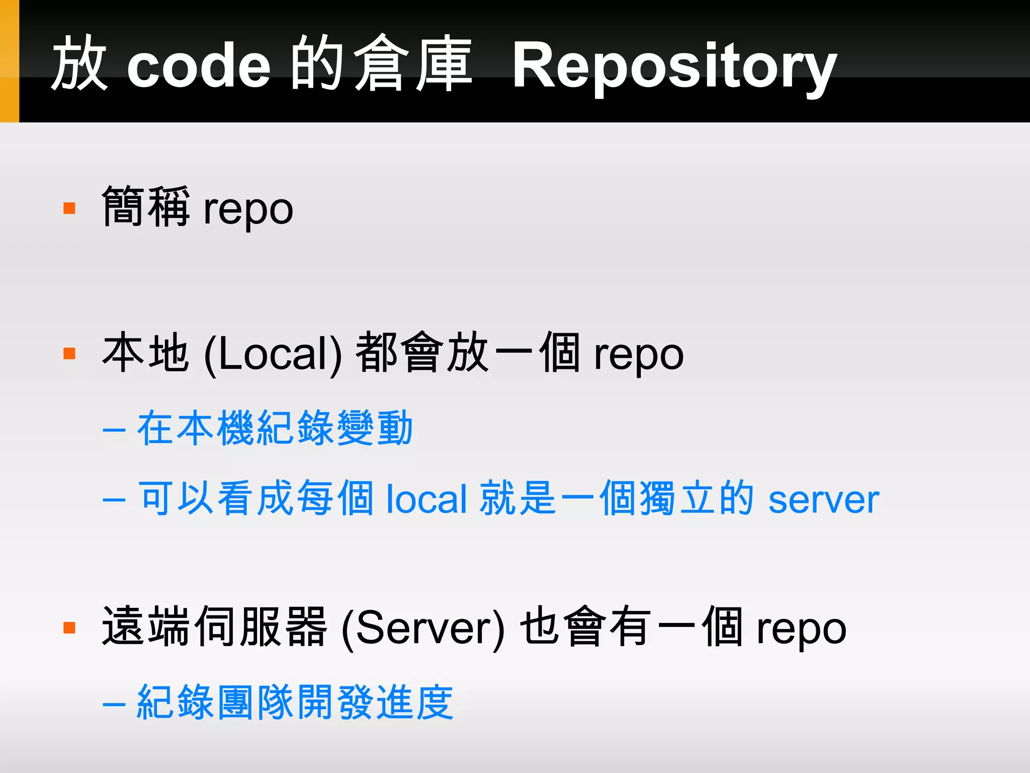 放 code 的倉庫 Repository  簡稱 repo  本地 (Local) 都會放一個 repo – 在本機紀錄變動 – 可以看成每個 local 就是一個獨立的 server  遠端伺服器 (Server) 也會有一個 repo – 紀錄團隊開發進度 