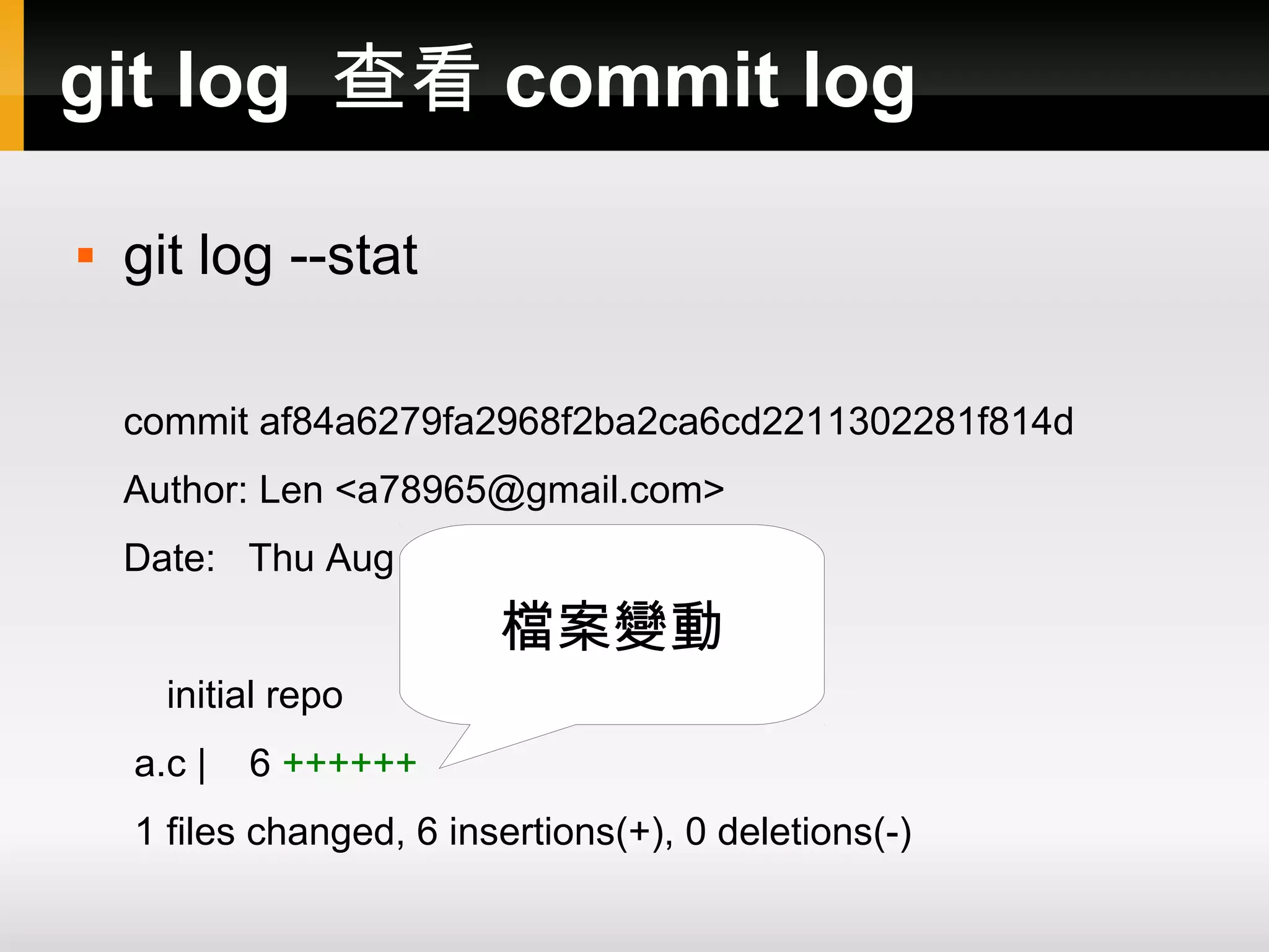 git log 查看 commit log  git log --stat commit af84a6279fa2968f2ba2ca6cd2211302281f814d Author: Len <a78965@gmail.com> Date: Thu Aug 2 14:44:53 2012 +0800 檔案變動 initial repo a.c | 6 ++++++ 1 files changed, 6 insertions(+), 0 deletions(-) 