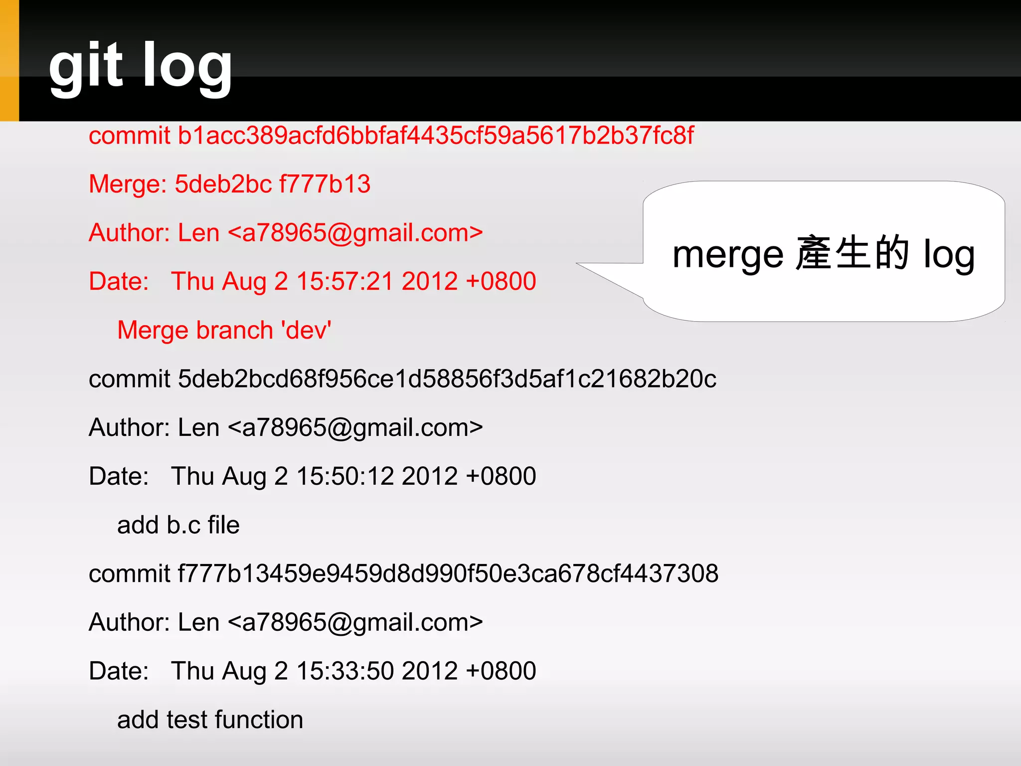 git log commit b1acc389acfd6bbfaf4435cf59a5617b2b37fc8f Merge: 5deb2bc f777b13 Author: Len <a78965@gmail.com> merge 產生的 log Date: Thu Aug 2 15:57:21 2012 +0800 Merge branch 'dev' commit 5deb2bcd68f956ce1d58856f3d5af1c21682b20c Author: Len <a78965@gmail.com> Date: Thu Aug 2 15:50:12 2012 +0800 add b.c file commit f777b13459e9459d8d990f50e3ca678cf4437308 Author: Len <a78965@gmail.com> Date: Thu Aug 2 15:33:50 2012 +0800 add test function 