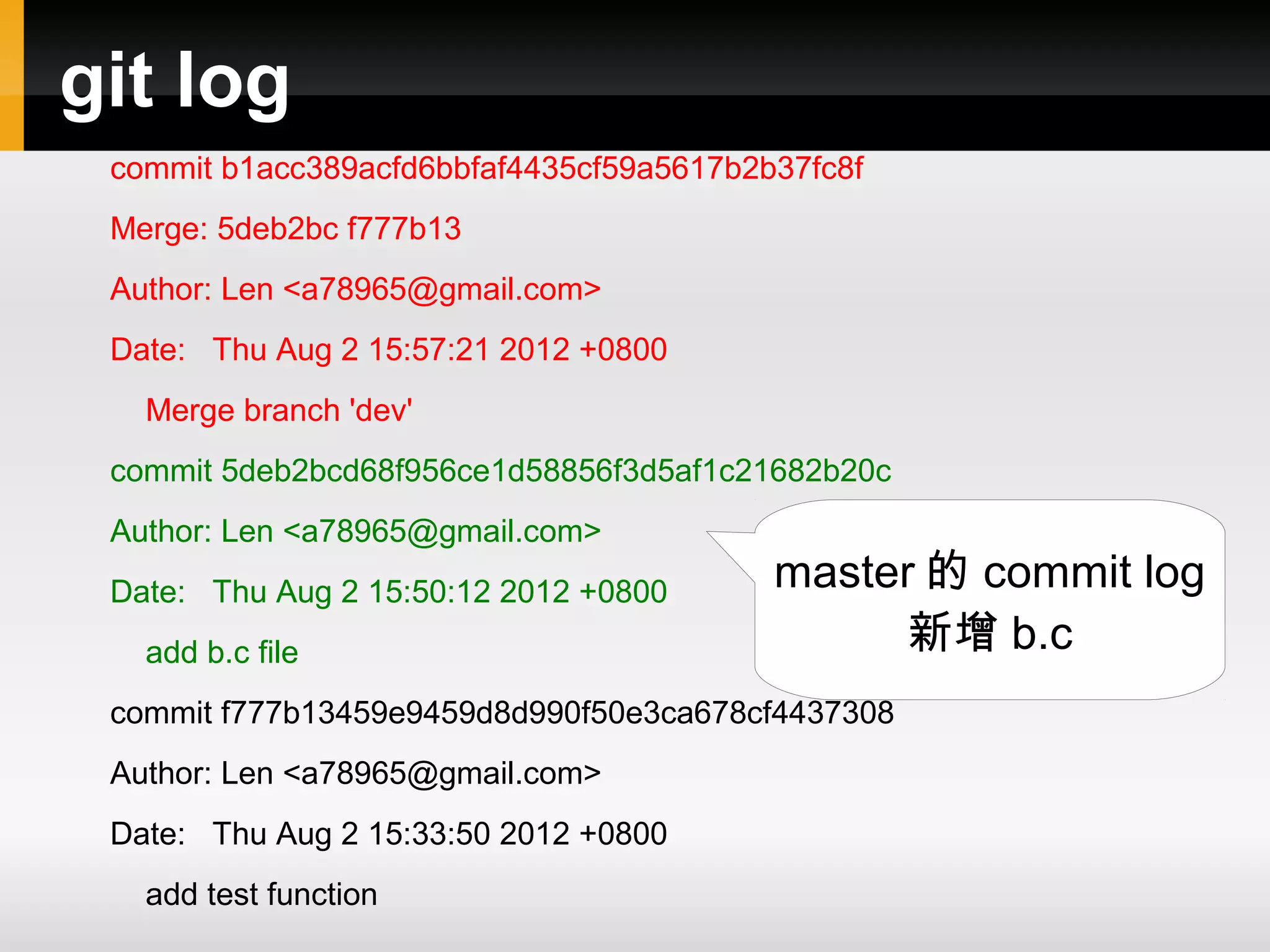 git log commit b1acc389acfd6bbfaf4435cf59a5617b2b37fc8f Merge: 5deb2bc f777b13 Author: Len <a78965@gmail.com> Date: Thu Aug 2 15:57:21 2012 +0800 Merge branch 'dev' commit 5deb2bcd68f956ce1d58856f3d5af1c21682b20c Author: Len <a78965@gmail.com> Date: Thu Aug 2 15:50:12 2012 +0800 master 的 commit log add b.c file 新增 b.c commit f777b13459e9459d8d990f50e3ca678cf4437308 Author: Len <a78965@gmail.com> Date: Thu Aug 2 15:33:50 2012 +0800 add test function 