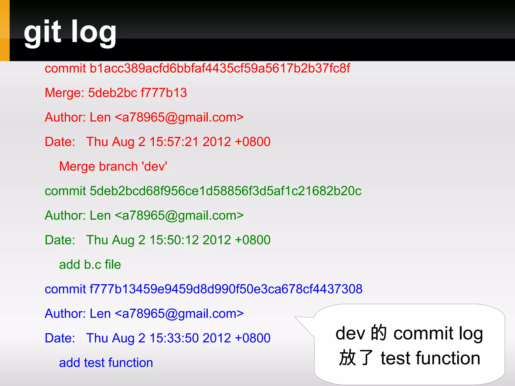 git log commit b1acc389acfd6bbfaf4435cf59a5617b2b37fc8f Merge: 5deb2bc f777b13 Author: Len <a78965@gmail.com> Date: Thu Aug 2 15:57:21 2012 +0800 Merge branch 'dev' commit 5deb2bcd68f956ce1d58856f3d5af1c21682b20c Author: Len <a78965@gmail.com> Date: Thu Aug 2 15:50:12 2012 +0800 add b.c file commit f777b13459e9459d8d990f50e3ca678cf4437308 Author: Len <a78965@gmail.com> Date: Thu Aug 2 15:33:50 2012 +0800 dev 的 commit log add test function 放了 test function 