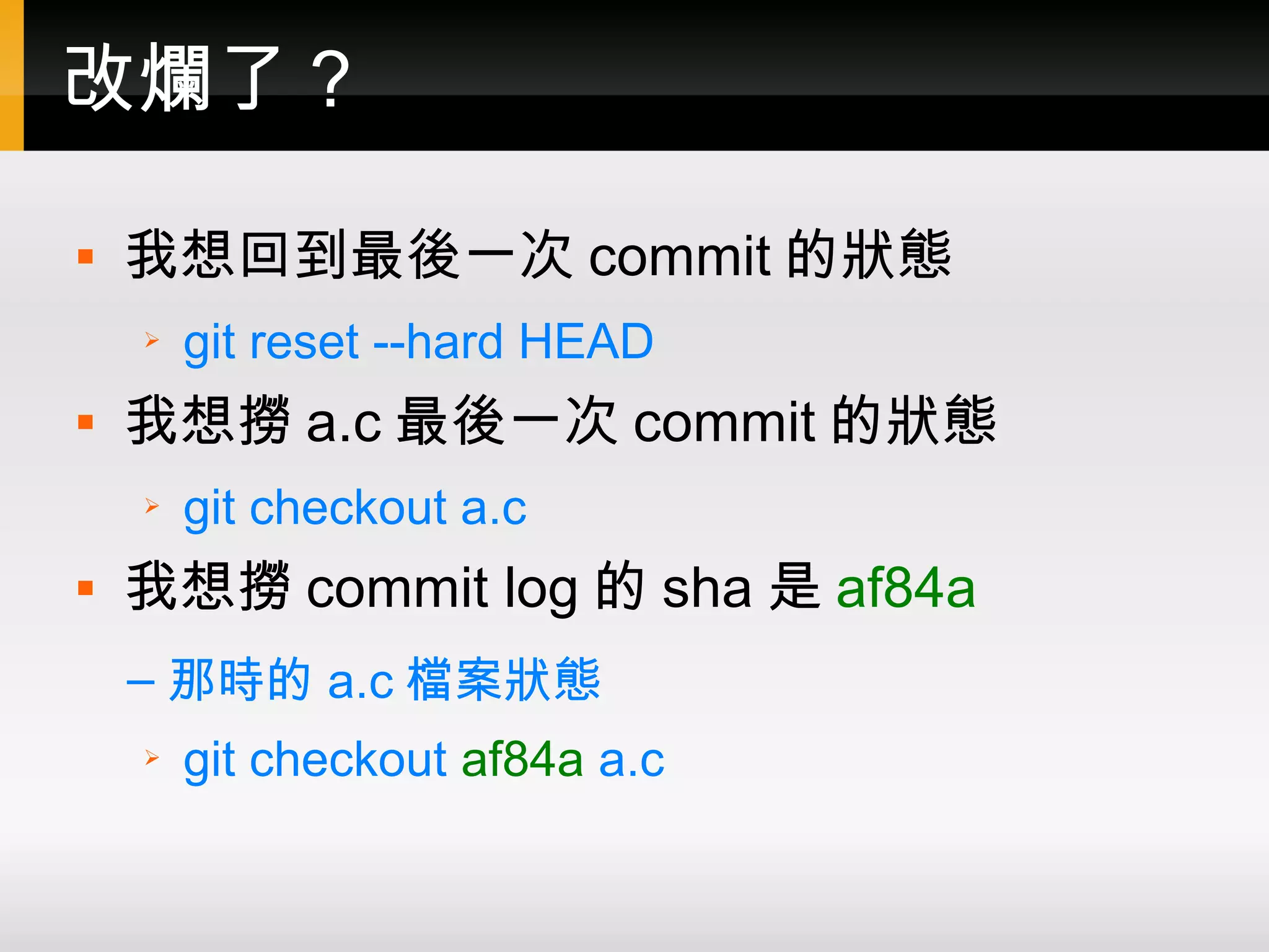 改爛了？  我想回到最後一次 commit 的狀態 ➢ git reset --hard HEAD  我想撈 a.c 最後一次 commit 的狀態 ➢ git checkout a.c  我想撈 commit log 的 sha 是 af84a – 那時的 a.c 檔案狀態 ➢ git checkout af84a a.c 