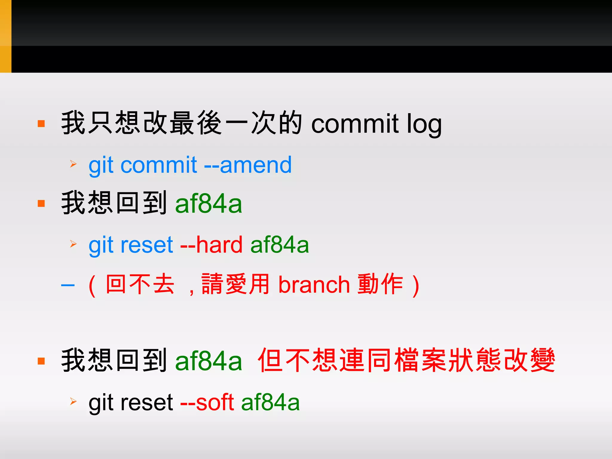  我只想改最後一次的 commit log ➢ git commit --amend  我想回到 af84a ➢ git reset --hard af84a – （回不去 , 請愛用 branch 動作）  我想回到 af84a 但不想連同檔案狀態改變 ➢ git reset --soft af84a 