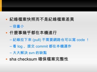    紀錄檔案快照而不是紀錄檔案差異
    – 容量小
   什麼事幾乎都在本機進行
    – 紀錄拉下來 (pull) 不需要網路也可以寫 code ！
    – 看 log 、提交 commit 都在本機運作
    – 大大解決 svn 的缺點
   sha checksum 確保檔案完整性
 