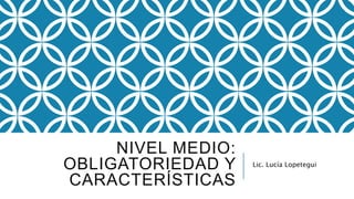 NIVEL MEDIO:
OBLIGATORIEDAD Y
CARACTERÍSTICAS
Lic. Lucía Lopetegui
 