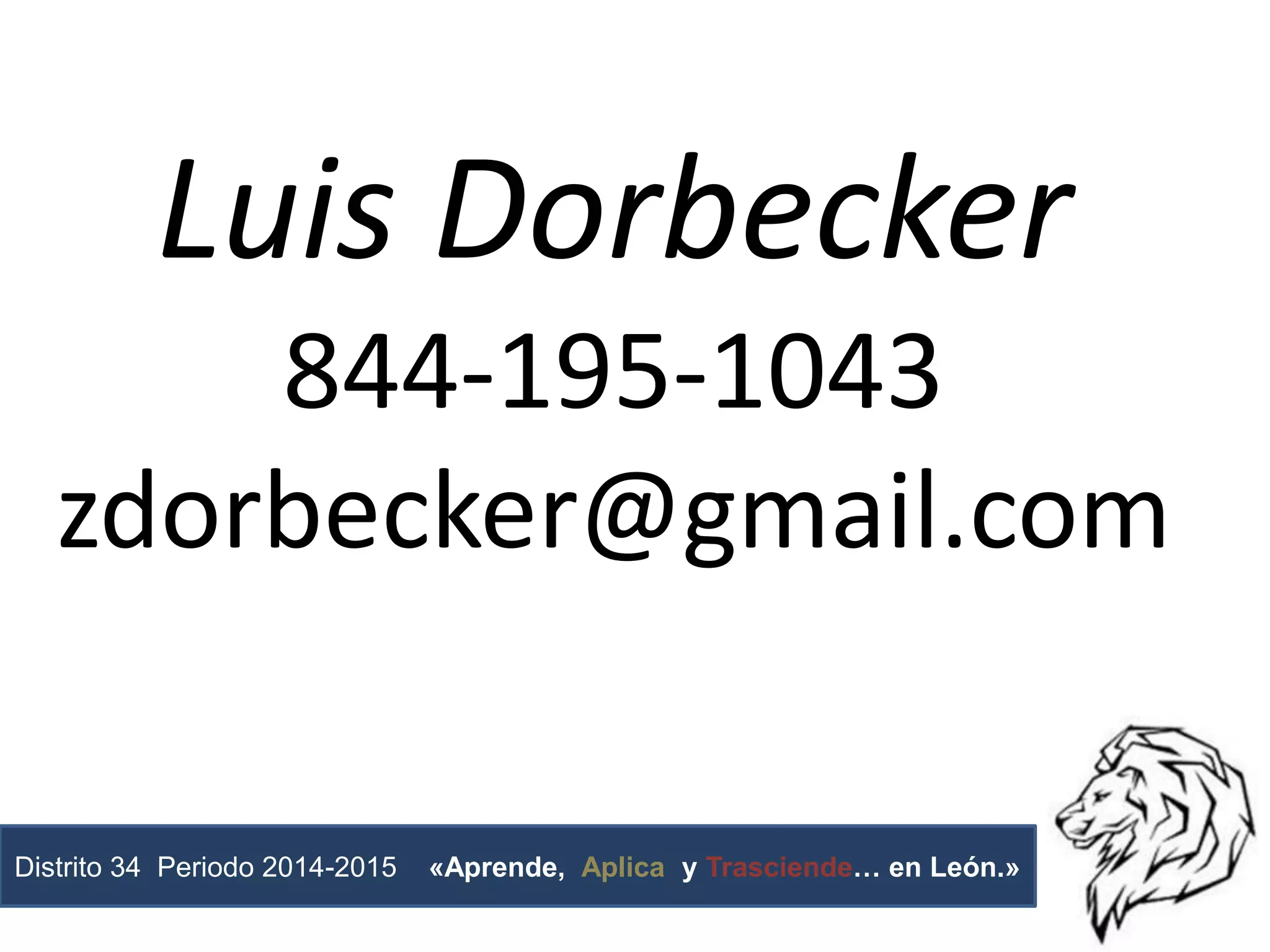 Luis Dorbecker
844-195-1043
zdorbecker@gmail.com
Distrito 34 Periodo 2014-2015 «Aprende, Aplica y Trasciende… en León.»