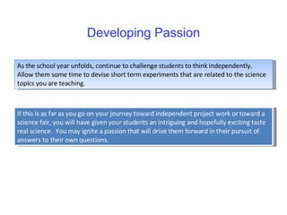 Developing Passion As the school year unfolds, continue to challenge students to think independently.  Allow them some time to devise short term experiments that are related to the science topics you are teaching. If this is as far as you go on your journey toward independent project work or toward a science fair, you will have given your students an intriguing and hopefully exciting taste real science.  You may ignite a passion that will drive them forward in their pursuit of answers to their own questions.  