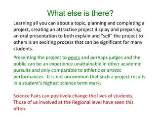 What else is there? Learning all you can about a topic, planning and completing a project, creating an attractive project display and preparing an oral presentation to both explain and “sell” the project to others is an exciting process that can be significant for many students. Presenting the project to  peers  and perhaps judges and the public can be an experience unattainable in other academic pursuits and only comparable to athletic or artistic performances.  It is not uncommon that such a project results in a student’s highest science term mark. Science Fairs can positively change the lives of students.  Those of us involved at the Regional level have seen this often. 