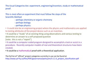The Usual Categories Are: experiment, engineering/invention, study or mathematical proof. This is most often an experiment that must follow the steps of the  Scientific Method - perhaps chemistry or organic chemistry - perhaps biology - perhaps physics. It could also be an engineering project where the physics and mathematics are applied to testing attributes of the project device such as an invention. It could be a “study” of an existing thing using observations and various testing to determine an answer to a self-proposed question  [note:  this is not a “report”]. It could be a computer coded program designed to accomplish a task or assist in a procedure.  Recently computer models of real and theoretical structures have been created. It could be a  mathematical  proof with a theoretical application. The full list of “official” project categories currently in use can be found at  http://www.ysf-fsj.ca/files/PDF/governance/policy/en/3.1.2.3_project_classification.pdf 