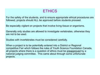 ETHICS For the safety of the students, and to ensure appropriate ethical procedures are followed, projects should ALL be approved before students proceed. Be especially vigilant on projects that involve living tissue or organisms. Generally only studies are allowed to investigate vertebrates, otherwise they are not to be used. Studies with invertebrates must be considered carefully.  When a project is to be potentially entered into a District or Regional competitive Fair which follows the rules of Youth Science Foundation Canada, all projects where there is a question of ethics must be  preapproved  by a national judging committee.  This came about through some unfortunate projects. 