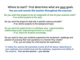 Where to start?  First determine what are  your  goals. You are and remain the teacher throughout the exercise. Do you want the project to be an outgrowth of one of your science units? - If so restrict projects to this area. Do you want the project to deal with a specific science principle? - If so restrict projects to this background topic. Do you want the project to be in a skill/topic area:  experimentation, mathematical proof, engineering/invention or a study? - If so, direct the students accordingly. Do you want to have your students experience the excitement, challenge and passion of pursuing their own questions in a manner they create? - If so, you are ready for a full science fair experience. In reality ALL science fair processes involve all of the above, depending on your readiness and comfort level and the readiness, experience and ability of the students.   You are the teacher – you decide. 