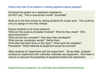 What is the role of the teacher in starting applied science projects? Introduce the project as a classroom experience.  Do NOT say, “This is science fair month!  Scramble!”  Build up to the final activity by asking students for a topic area.  This could be one you assign or one they choose. Expect students to do some research.  What are the science principles involved?  What do they mean?  Who discovered them? What are the key concepts?  How were they developed? What are key vocabulary words?  Define them. What else has been done on this topic?  What were the variables?  Procedure?  What materials & equipment would be involved? Allow students to “experiment with the experiment”.  All too often, students conduct an experiment with unfamiliar materials and equipment.  Give them a chance to discover the properties of equipment before the experiment. Keep the focus academic, try and keep the excitement threshold low. 