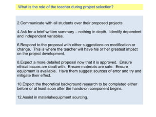 What is the role of the teacher during project selection? Communicate with all students over their proposed projects. Ask for a brief written summary – nothing in depth.  Identify dependent and independent variables.  Respond to the proposal with either suggestions on modification or change.  This is where the teacher will have his or her greatest impact on the project development. Expect a more detailed proposal now that it is approved.  Ensure ethical issues are dealt with.  Ensure materials are safe.  Ensure equipment is available.  Have them suggest sources of error and try and mitigate their effect. Expect the theoretical background research to be completed either before or at least soon after the hands-on component begins. Assist in material/equipment sourcing. 
