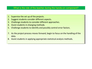 What is the role of the teacher during the hands-on component? Supervise the set up of the projects.  Suggest students consider different aspects. Challenge students to consider different approaches. Assist students in changing methods. Challenge students to identify and possibly control error factors. As the project process moves forward, begin to focus on the handling of the data. Assist students in applying appropriate statistical analysis methods. 