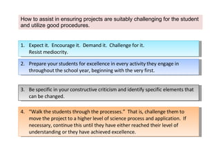 How to assist in ensuring projects are suitably challenging for the student and utilize good procedures. Expect it.  Encourage it.  Demand it.  Challenge for it.  Resist mediocrity. 2.  Prepare your students for excellence in every activity they engage in throughout the school year, beginning with the very first. 3. Be specific in your constructive criticism and identify specific elements that can be changed.  4. “Walk the students through the processes.”  That is, challenge them to move the project to a higher level of science process and application.  If necessary, continue this until they have either reached their level of understanding or they have achieved excellence. 