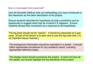 How is it packaged and presented? The log book should not be “redone”.  It should be presented as it was used.  [If part of the lesson is to take care to use the log book well, it is an important lesson learned.] Use the Scientific Method write up methodology you have introduced in the classroom as the basic description of the project. Ensure students describe the hypothesis as both a prediction and an opportunity to suggest what may be involved if X happens.  Ensure students phrase their conclusion as a response to the hypothesis. The background information should be submitted in a binder.  It should follow appropriate procedures for any academic report, including appropriate reference styles. The display board should summarize the project.  It need not have all the details, but should highlight the key elements of the project. 