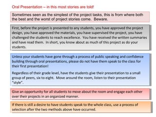 Oral Presentation – in this most stories are told! Sometimes seen as the simplest of the project tasks, this is from where both the best and the worst of project stories come.  Beware. Unless your students have gone through a process of public speaking and confidence building through oral presentations, please do not have them speak to the class for their first presentation!  Regardless of their grade level, have the students give their presentation to a small group of peers, six to eight.  Move around the room, listen to their presentation “style”. First, before the project is presented to any students, you have approved the project design, you have approved the materials, you have supervised the project, you have challenged the students to reach excellence.  You have received the written summaries and have read them.  In short, you know about as much of this project as do your students. Give an opportunity for all students to move about the room and engage each other over their projects in an organized manner.  If there is still a desire to have students speak to the whole class, use a process of selection after the two methods above have occurred. 