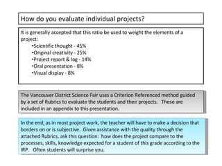 How do you evaluate individual projects? It is generally accepted that this ratio be used to weight the elements of a project: Scientific thought - 45% Original creativity - 25% Project report & log - 14% Oral presentation - 8% Visual display - 8% The Vancouver District Science Fair uses a Criterion Referenced method guided by a set of Rubrics to evaluate the students and their projects.  These are included in an appendix to this presentation. In the end, as in most project work, the teacher will have to make a decision that borders on or is subjective.  Given assistance with the quality through the attached Rubrics, ask this question:  how does the project compare to the processes, skills, knowledge expected for a student of this grade according to the IRP.  Often students will surprise you. 