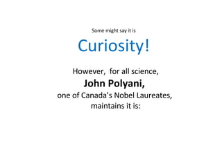 However,  for all science, John Polyani,  one of Canada’s Nobel Laureates,  maintains it is: Some might say it is Curiosity! 
