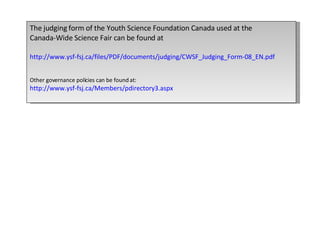 The judging form of the Youth Science Foundation Canada used at the  Canada-Wide Science Fair can be found at http://www.ysf-fsj.ca/files/PDF/documents/judging/CWSF_Judging_Form-08_EN.pdf Other governance policies can be found at: http://www.ysf-fsj.ca/Members/pdirectory3.aspx 